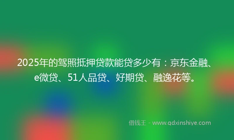 2025年的驾照抵押贷款能贷多少有：京东金融、e微贷、51人品贷、好期贷、融逸花等。