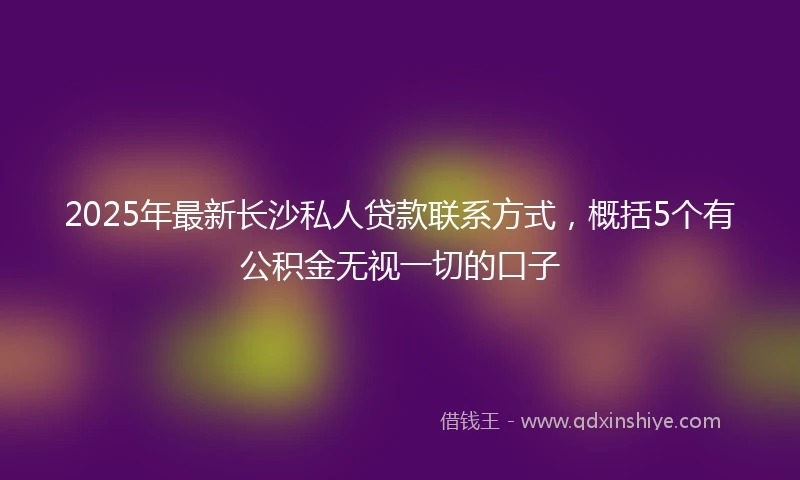 2025年最新长沙私人贷款联系方式，概括5个有公积金无视一切的口子