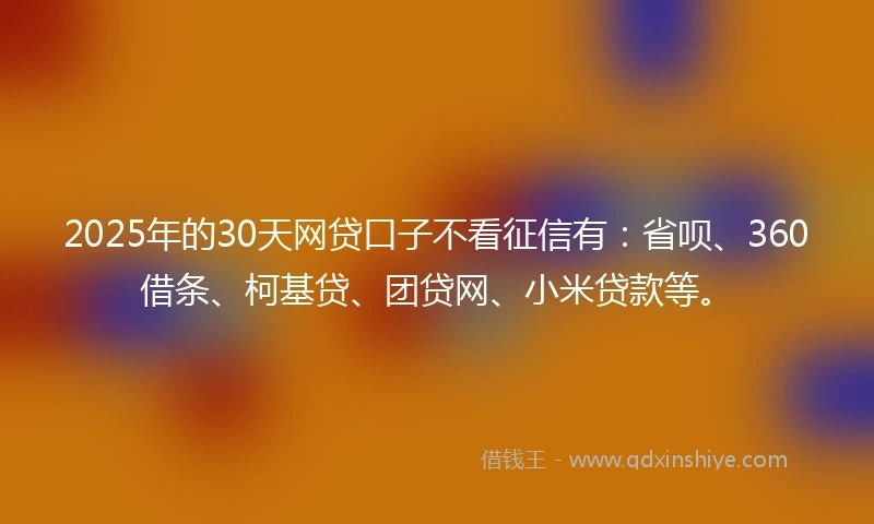 2025年的30天网贷口子不看征信有：省呗、360借条、柯基贷、团贷网、小米贷款等。