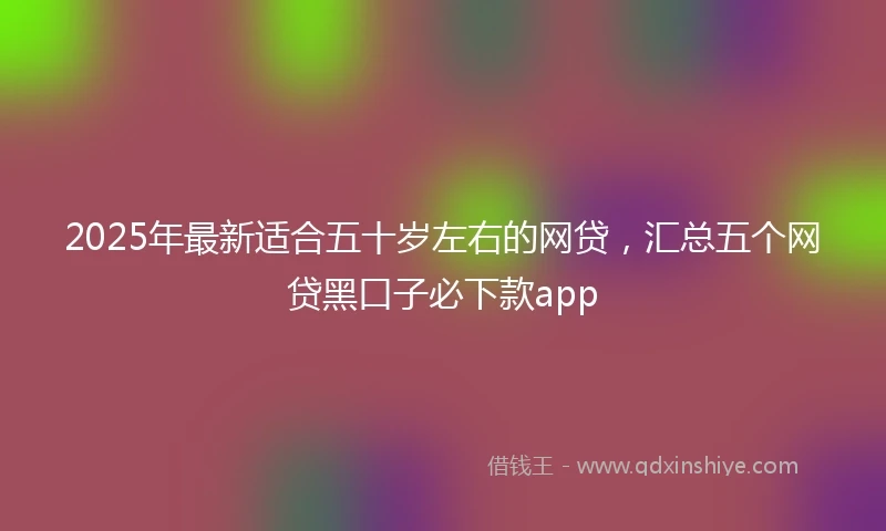 2025年最新适合五十岁左右的网贷，汇总五个网贷黑口子必下款app