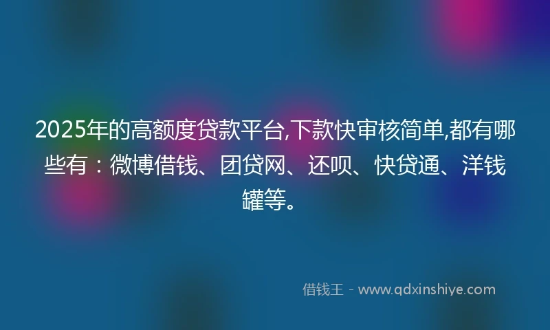 2025年的高额度贷款平台,下款快审核简单,都有哪些有：微博借钱、团贷网、还呗、快贷通、洋钱罐等。