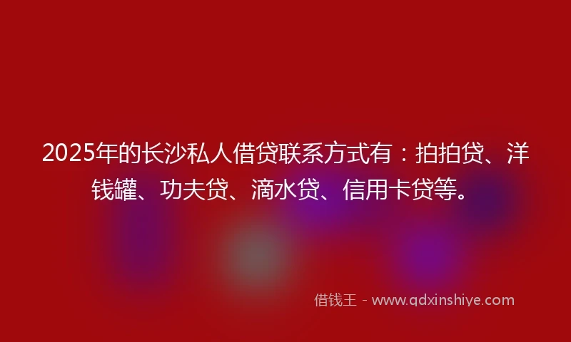 2025年的长沙私人借贷联系方式有：拍拍贷、洋钱罐、功夫贷、滴水贷、信用卡贷等。