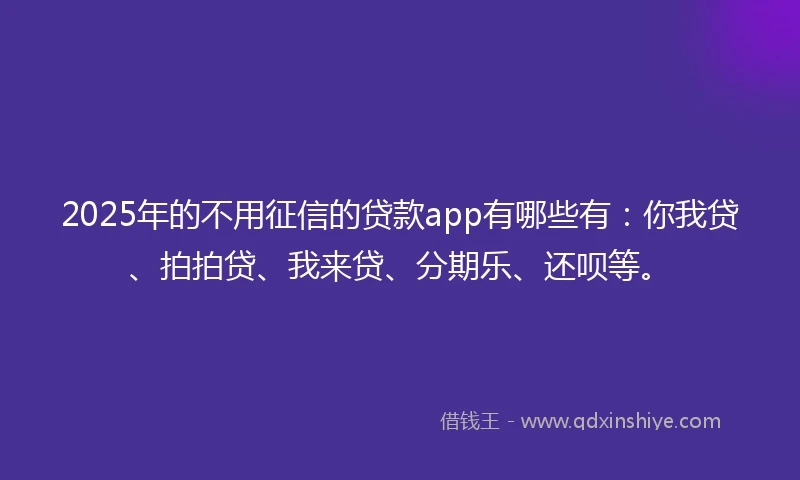 2025年的不用征信的贷款app有哪些有：你我贷、拍拍贷、我来贷、分期乐、还呗等。