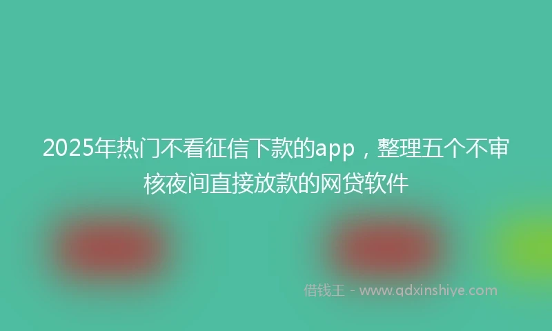 2025年热门不看征信下款的app，整理五个不审核夜间直接放款的网贷软件