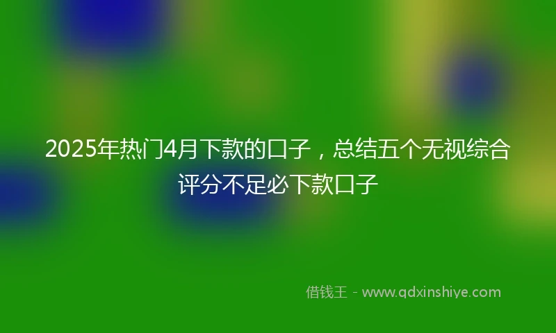 2025年热门4月下款的口子，总结五个无视综合评分不足必下款口子