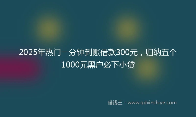 2025年热门一分钟到账借款300元，归纳五个1000元黑户必下小贷
