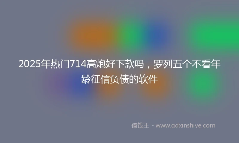 2025年热门714高炮好下款吗，罗列五个不看年龄征信负债的软件