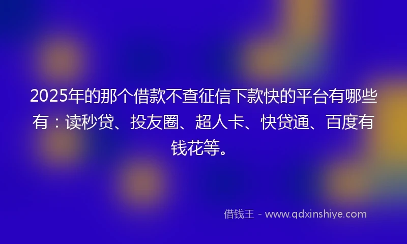 2025年的那个借款不查征信下款快的平台有哪些有：读秒贷、投友圈、超人卡、快贷通、百度有钱花等。