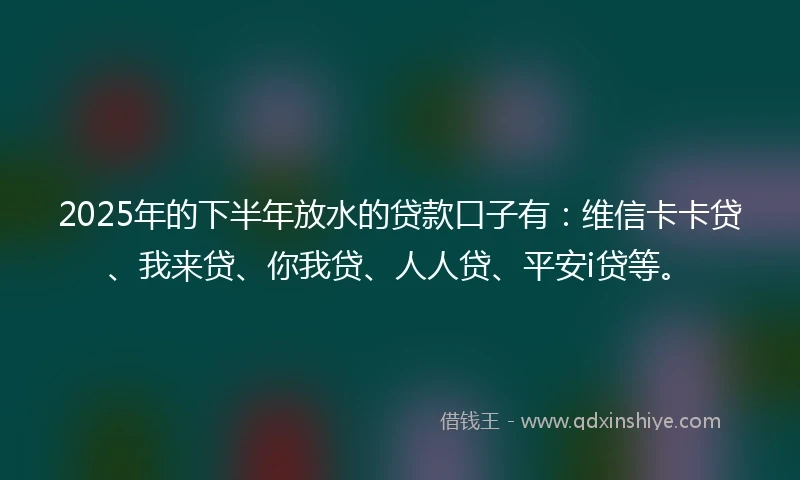 2025年的下半年放水的贷款口子有：维信卡卡贷、我来贷、你我贷、人人贷、平安i贷等。