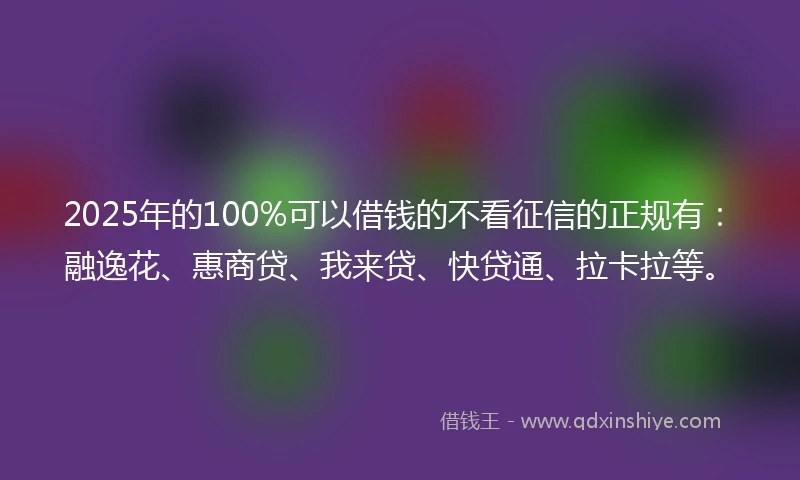 2025年的100%可以借钱的不看征信的正规有：融逸花、惠商贷、我来贷、快贷通、拉卡拉等。