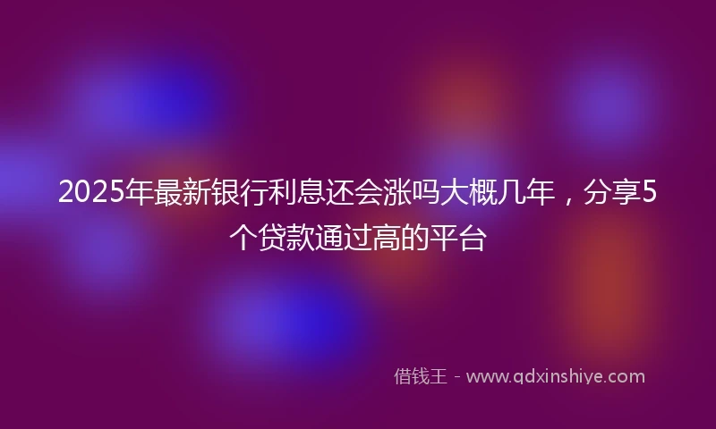 2025年最新银行利息还会涨吗大概几年，分享5个贷款通过高的平台
