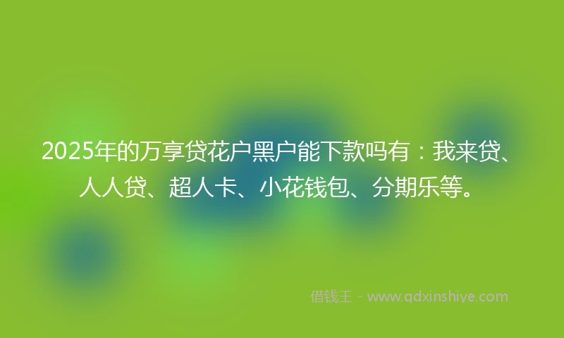 2025年的万享贷花户黑户能下款吗有：我来贷、人人贷、超人卡、小花钱包、分期乐等。