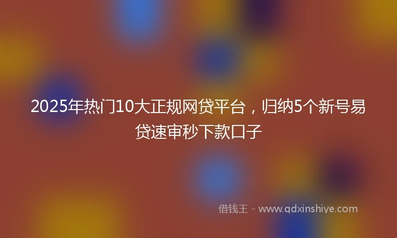 2025年热门10大正规网贷平台，归纳5个新号易贷速审秒下款口子