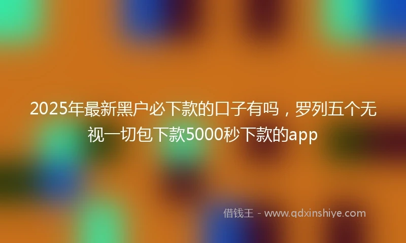 2025年最新黑户必下款的口子有吗,罗列五个无视一切包下款5000秒下款的app