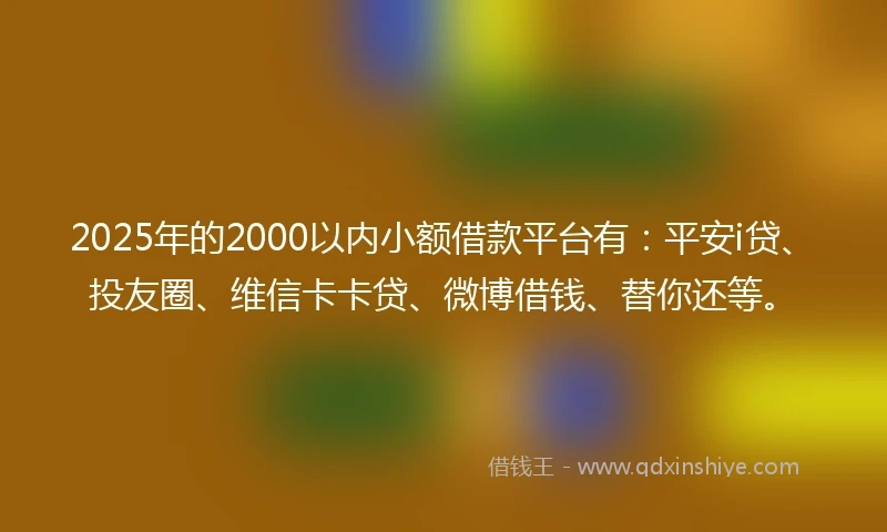 2025年的2000以内小额借款平台有：平安i贷、投友圈、维信卡卡贷、微博借钱、替你还等。