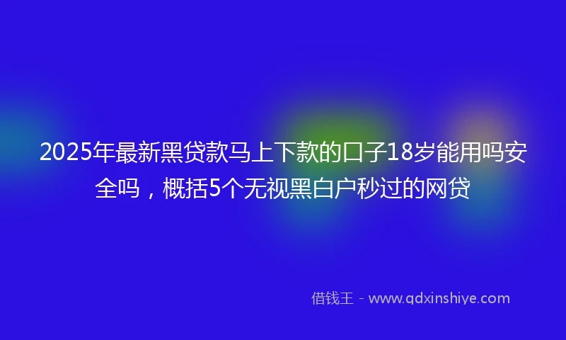 2025年最新黑贷款马上下款的口子18岁能用吗安全吗，概括5个无视黑白户秒过的网贷
