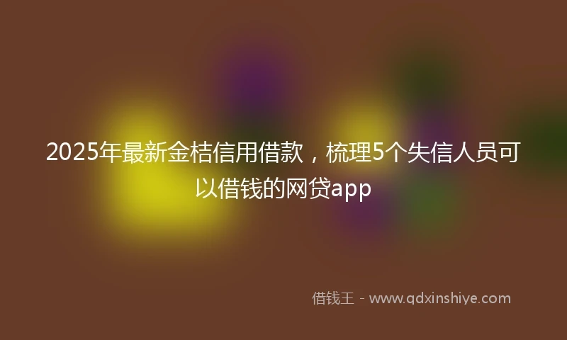 2025年最新金桔信用借款，梳理5个失信人员可以借钱的网贷app