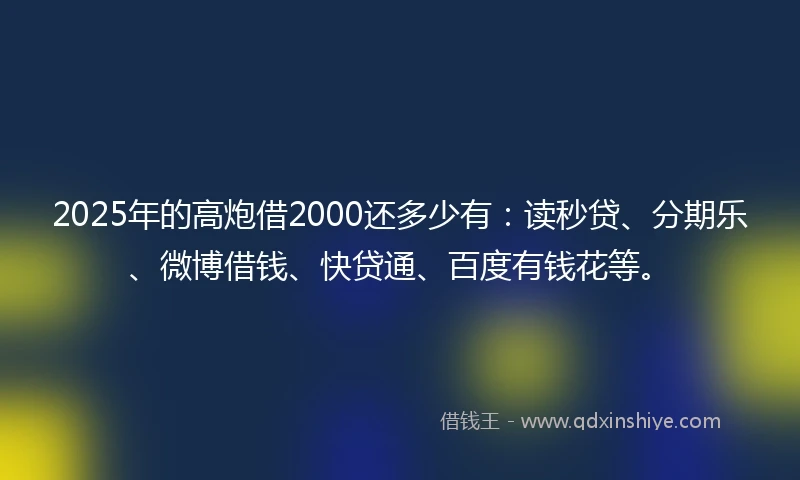 2025年的高炮借2000还多少有：读秒贷、分期乐、微博借钱、快贷通、百度有钱花等。