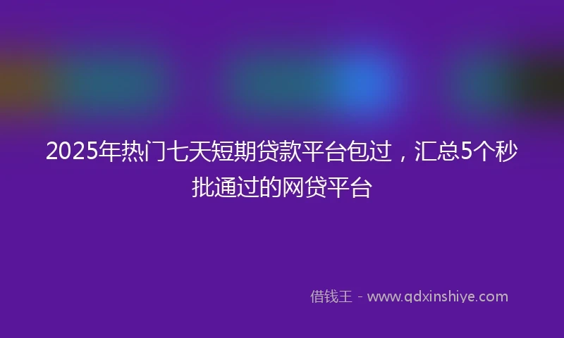 2025年热门七天短期贷款平台包过，汇总5个秒批通过的网贷平台
