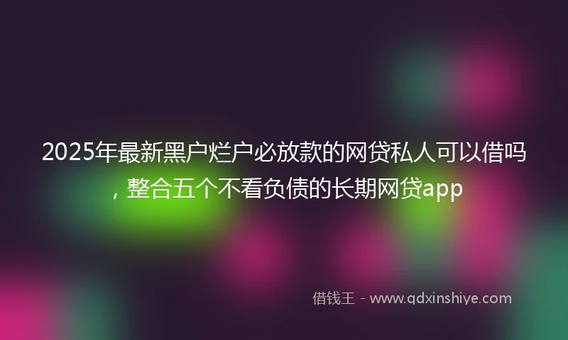 2025年最新黑户烂户必放款的网贷私人可以借吗，整合五个不看负债的长期网贷app