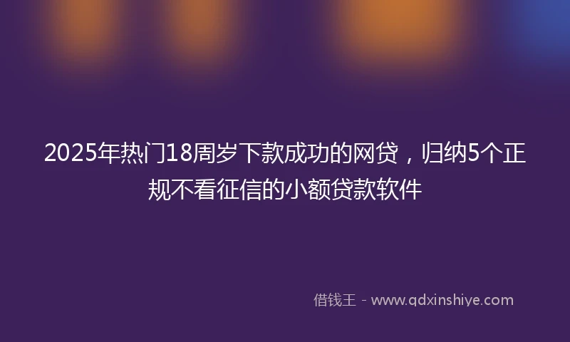 2025年热门18周岁下款成功的网贷，归纳5个正规不看征信的小额贷款软件