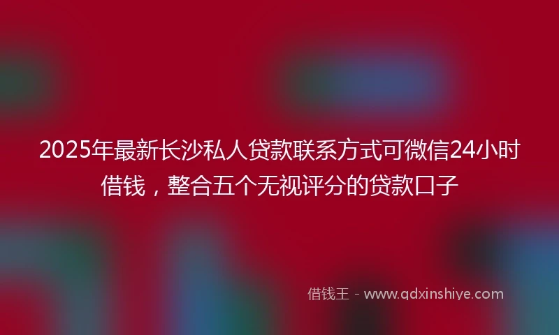 2025年最新长沙私人贷款联系方式可微信24小时借钱，整合五个无视评分的贷款口子
