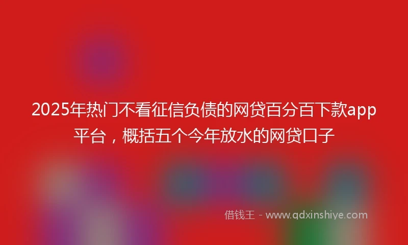 2025年热门不看征信负债的网贷百分百下款app平台，概括五个今年放水的网贷口子