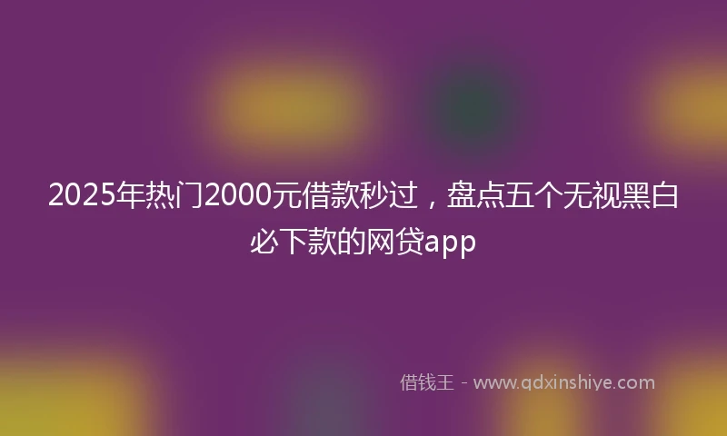 2025年热门2000元借款秒过,盘点五个无视黑白必下款的网贷app
