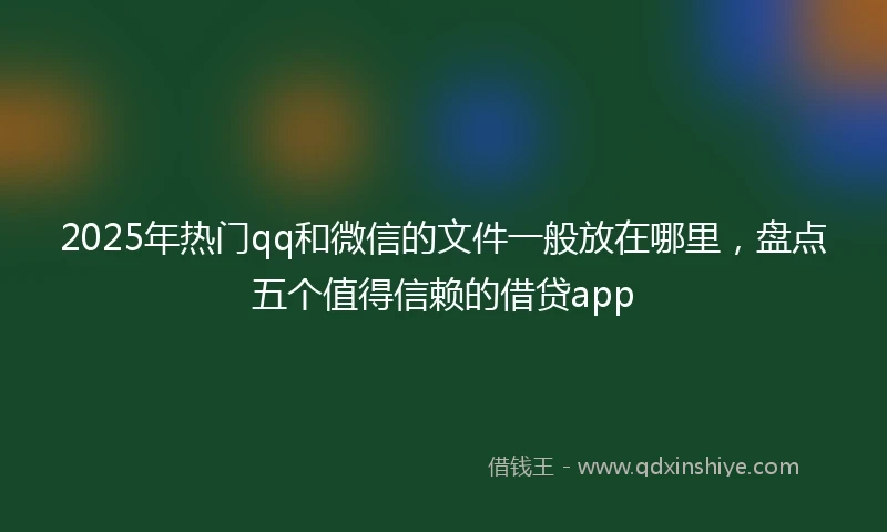 2025年热门qq和微信的文件一般放在哪里，盘点五个值得信赖的借贷app