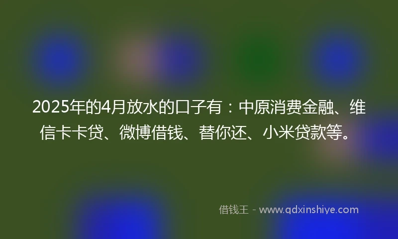 2025年的4月放水的口子有：中原消费金融、维信卡卡贷、微博借钱、替你还、小米贷款等。