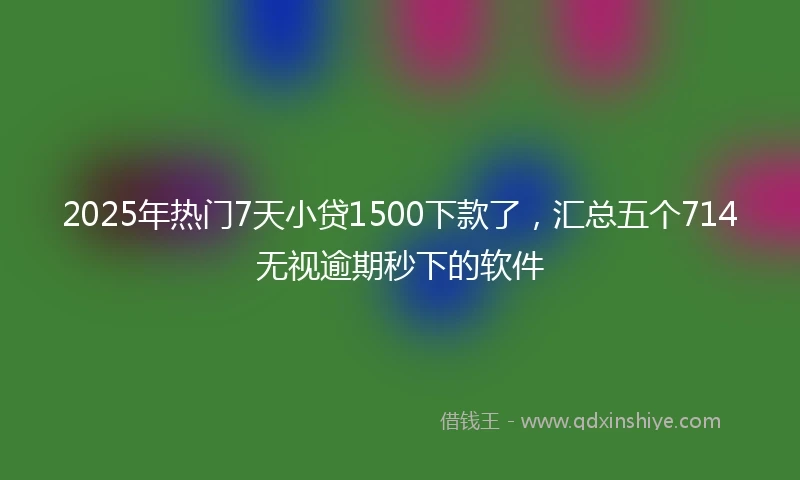 2025年热门7天小贷1500下款了,汇总五个714无视逾期秒下的软件