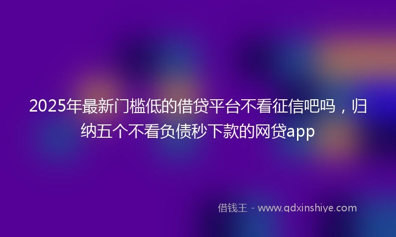 2025年最新门槛低的借贷平台不看征信吧吗，归纳五个不看负债秒下款的网贷app