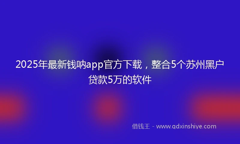 2025年最新钱呐app官方下载，整合5个苏州黑户贷款5万的软件