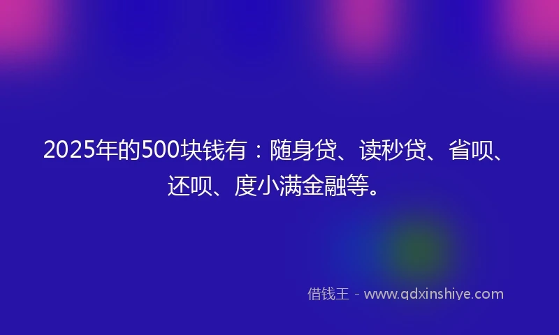 2025年的500块钱有：随身贷、读秒贷、省呗、还呗、度小满金融等。