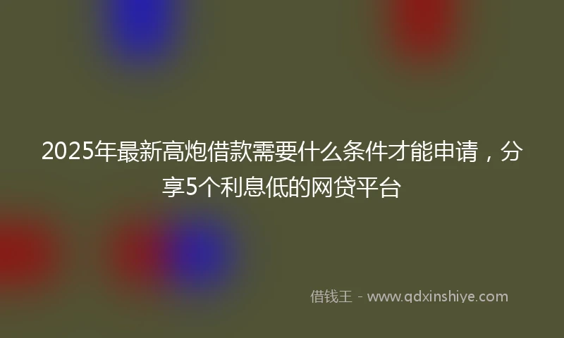 2025年最新高炮借款需要什么条件才能申请，分享5个利息低的网贷平台