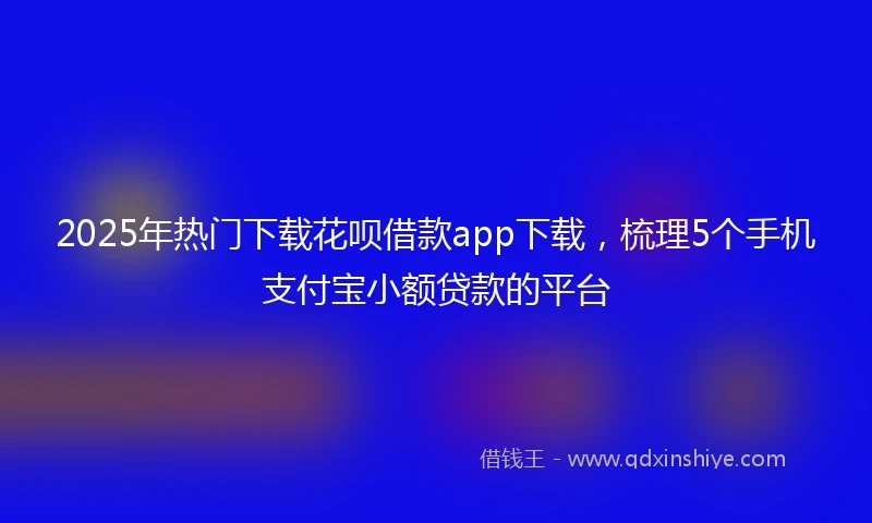 2025年热门下载花呗借款app下载，梳理5个手机支付宝小额贷款的平台