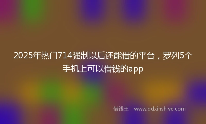 2025年热门714强制以后还能借的平台，罗列5个手机上可以借钱的app