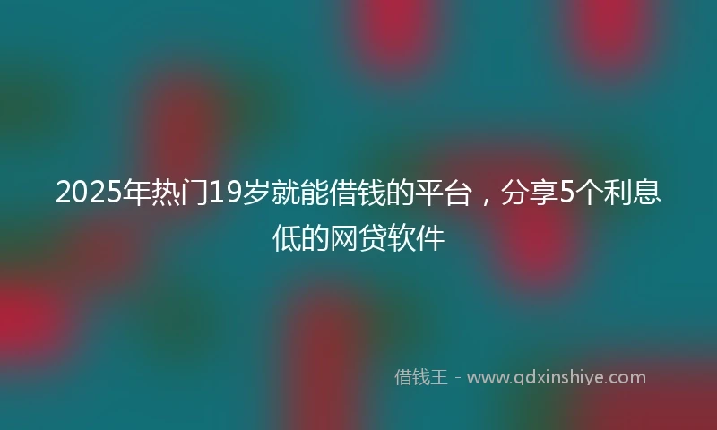 2025年热门19岁就能借钱的平台，分享5个利息低的网贷软件