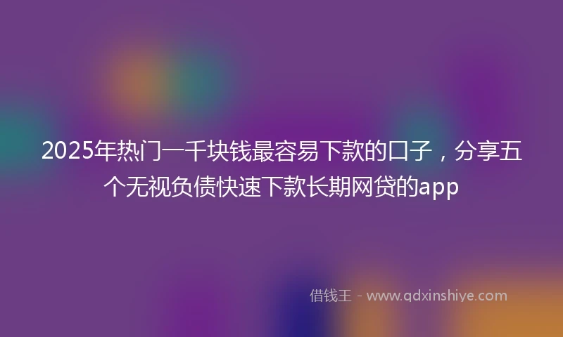 2025年热门一千块钱最容易下款的口子，分享五个无视负债快速下款长期网贷的app