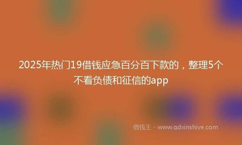 2025年热门19借钱应急百分百下款的,整理5个不看负债和征信的app