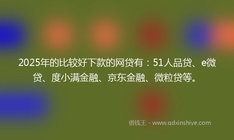 2025年的比较好下款的网贷有：51人品贷、e微贷、度小满金融、京东金融、微粒贷等。