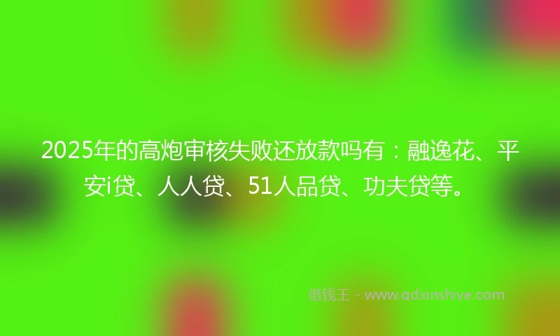 2025年的高炮审核失败还放款吗有：融逸花、平安i贷、人人贷、51人品贷、功夫贷等。