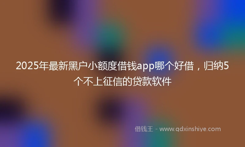 2025年最新黑户小额度借钱app哪个好借，归纳5个不上征信的贷款软件