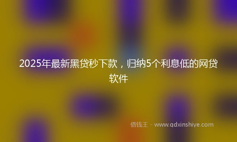2025年最新黑贷秒下款，归纳5个利息低的网贷软件