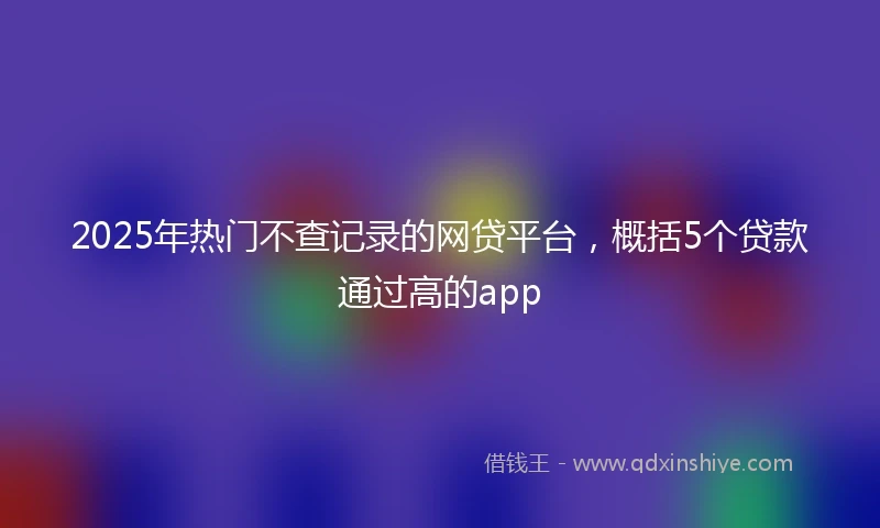 2025年热门不查记录的网贷平台,概括5个贷款通过高的app