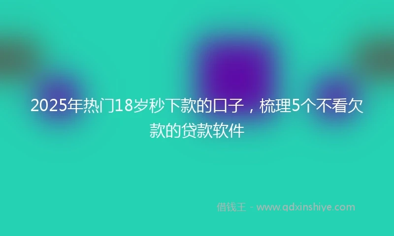 2025年热门18岁秒下款的口子，梳理5个不看欠款的贷款软件
