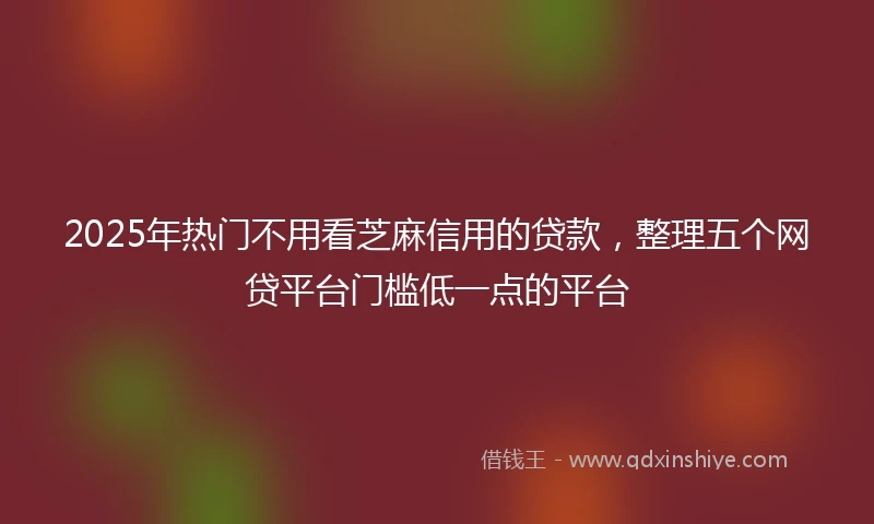 2025年热门不用看芝麻信用的贷款，整理五个网贷平台门槛低一点的平台