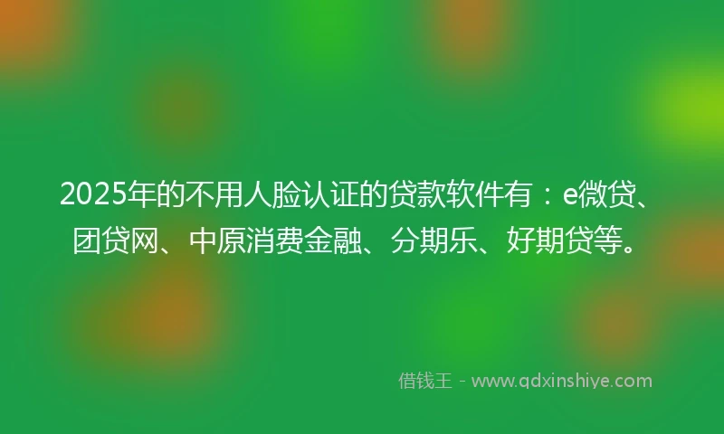 2025年的不用人脸认证的贷款软件有：e微贷、团贷网、中原消费金融、分期乐、好期贷等。