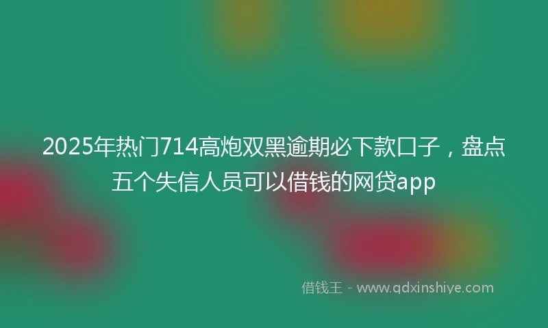 2025年热门714高炮双黑逾期必下款口子,盘点五个失信人员可以借钱的网贷app