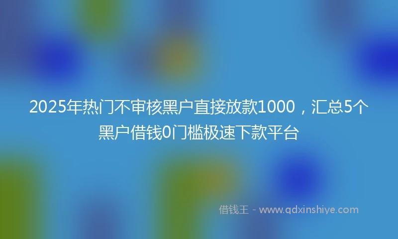 2025年热门不审核黑户直接放款1000，汇总5个黑户借钱0门槛极速下款平台